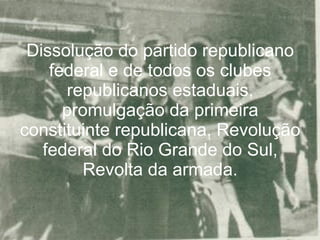 Dissolução do partido republicano federal e de todos os clubes republicanos estaduais, promulgação da primeira constituinte republicana, Revolução federal do Rio Grande do Sul, Revolta da armada. 