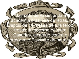 Machado de Assis funda a academia brasileira de letras.  Depois de 11 meses de luta feroz tropas do governo ocupam Canudos, atentado contra o presidente Prudente de morais. 