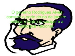 O governo Rodrigues Alves constrói o porto do rio de janeiro, edifica o teatro municipal e a biblioteca nacional.   