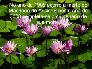 No ano de 1908 ocorre a morte de Machado de Assis. E neste ano de 2008 completa-se o centenário de sua morte. 