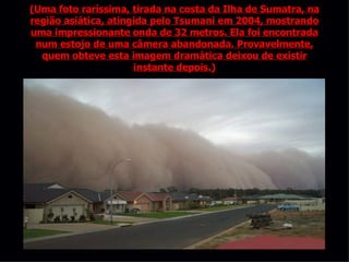 (Uma foto raríssima, tirada na costa da Ilha de Sumatra, na região asiática, atingida pelo Tsumani em 2004, mostrando uma impressionante onda de 32 metros. Ela foi encontrada num estojo de uma câmera abandonada. Provavelmente, quem obteve esta imagem dramática deixou de existir instante depois.) 