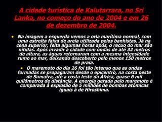 A cidade turística de Kalutarrara, no Sri Lanka, no começo do ano de 2004 e em 26 de dezembro de 2004. Na imagem a esquerda vemos a orla marítima normal, com uma estreita faixa de areia utilizada pelos banhistas. Já na cena superior, feita algumas horas após, o recuo do mar são nítidas. Após invadir a cidade com ondas de até 32 metros de altura, as águas retornaram com a mesma intensidade rumo ao mar, deixando descoberto pelo menos 150 metros de praia. O maremoto do dia 26 foi tão intenso que as ondas formadas se propagaram desde o epicentro, na costa oeste de Sumatra, até a costa leste da África, quase 6 mil quilômetros de distância. A energia gerada pelo maremoto é comparada à explosão de 5 milhões de bombas atômicas iguais à de Hiroshima. 