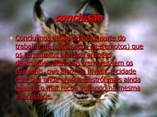 conclusão Concluímos dessa primeira parte do trabalho de matemática (terremotos) que os terremotos provoca grandes destruições alem dos tremores tem os tsunamis, que alem de invadir a cidade com sua onda grande destrói mais ainda quando o mar recua voltando na mesma intensidade. 