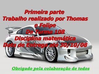 Primeira parte  Trabalho realizado por Thomas e Felipe Da Turma 108  Disciplina matemática  Data de Entrega até 30/10/08 Obrigado pela colaboração de todos 
