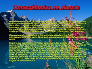 Conseqüências no planeta O terremoto de 26 de Dezembro alterou em 2,5 cm a posição do Pólo Norte. Este movimento sugere uma tendência sísmica já verificada em terremotos anteriores. O sismo também afetou a forma da Terra. A forma da Terra (aplanada nos pólos e com maior diâmetro sobre o equador) variou uma parte em 10 milhões, tornando a Terra mais redonda. No entanto, todas as mudanças são muito pequenas para serem percebidas sem instrumentos.  O terremoto diminuiu ainda o comprimento dos dias, em 2,68 microssegundos, pelo que a Terra gira um pouco mais rápida do que o fazia antes.  Sempre que acontecem variações da posição das massas sobre a Terra, como acontece num sismo, estas têm de ser compensadas por variações da velocidade de rotação do planeta. É isto que em Física se designa por conservação do momento angular. Apesar da oscilação do eixo terrestre ter sido muito pequena - abaixo de três microssegundos - o planeta sofreu tal efeito, graças a um tempo superior a três minutos de vibração contínua, na zona do epicentro. Como a Terra não é perfeitamente esférica, mas sim um elipsóide achatado nos pólos, as diferentes posições do planeta em relação ao Sol e à Lua, bem como as referidas movimentações de massas, dão origem ao tal movimento.   