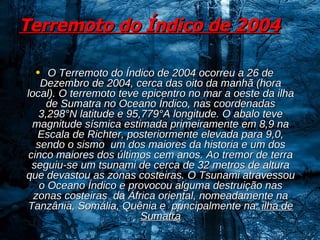 Terremoto do Índico de 2004   O Terremoto do Índico de 2004 ocorreu a 26 de Dezembro de 2004, cerca das oito da manhã (hora local). O terremoto teve epicentro no mar a oeste da ilha de Sumatra no Oceano Índico, nas coordenadas 3,298°N latitude e 95,779°A longitude. O abalo teve magnitude sísmica estimada primeiramente em 8,9 na Escala de Richter, posteriormente elevada para 9,0, sendo o sismo  um dos maiores da historia e um dos cinco maiores dos últimos cem anos. Ao tremor de terra seguiu-se um tsunami de cerca de 32 metros de altura que devastou as zonas costeiras. O Tsunami atravessou o Oceano Índico e provocou alguma destruição nas zonas costeiras  da África oriental, nomeadamente na Tanzânia, Somália, Quênia e  principalmente na  ilha de Sumatra 