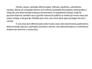 Painéis, placas, fachadas diferenciadas, folhetos, panfletos, calendários, canetas, blocos de anotações dentre uma infinita variedade de produtos relacionados à mídia de uma determinada empresa encontramos na Expodireto Cotrijal, onde foi possível observar também que a grande maioria do público se interessa muitas vezes por coisas simples e de grande utilidade para eles, tais como boné (para proteger do sol) e sacolas. É uma área bem diferenciada onde muitas vezes não encontramos publicitários determinando layouts e operações durante o evento, mas administradores e marketeiros acabam por dominar a nossa área.  