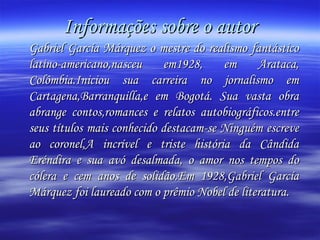 Informações sobre o autor Gabriel García Márquez o mestre do realismo fantástico latino-americano,nasceu em1928, em Arataca, Colômbia.Iniciou sua carreira no jornalismo em Cartagena,Barranquilla,e em Bogotá. Sua vasta obra abrange contos,romances e relatos autobiográficos.entre seus títulos mais conhecido destacam-se Ninguém escreve ao coronel,A incrível e triste história da Cândida Eréndira e sua avó desalmada, o amor nos tempos do cólera e cem anos de solidão.Em 1928,Gabriel García Márquez foi laureado com o prêmio Nobel de literatura.  