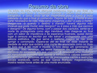 Resumo da obra No início do livro, Garcia Marquez revela-nos logo o seu final. No tentanto, este facto é esquecido durante a leitura dos primeiros parágrafos, e deixa ainda de ter importância pois a trama é mais cativante do que o final já conhecido. Depois de tudo, a morte é uma parte necessária da vida, mas como chegamos a ela? é justa a morte? chegar-nos -à quando o destino a manda? haverá alguma mão invisivel que pode mudar este desígnio? ou é essa a mão que escreve o desígnio? De alguma forma, com o passar dos capítulos, sente-se a morte do protagonista como algo inevitável, mas chega-se ao final com um sabor de impotência e de esperança frustrada, quase dando lugar à censura ao escritor por não salvar o protagonista com uma astúcia estilística. De que serve o realismo mágico se não pode cprrigir o corrompido. Espera-se até ao final ver esse instante de piedade do autor que evitaria uma morte tão anunciada como no título do livro que é tão inútil e injusta. O livro deixa um sentimento de vergonha. São, seremos, os seres humanos tão irreflexivos e tão escravos da sociedade em que vivemos? É desejável uma mudança na mentalidade humana que aponte a verdadeiros valores baseados em sentimentos genuínos, em vez de preconceitos vazios e restrições sociais aceitáveis, como as que Garcia Marquez magistralmente mostra nestas horas antes de uma morte anunciada.  