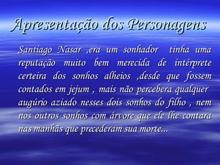 Apresentação dos Personagens  Santiago Nasar ,era um sonhador  tinha uma reputação muito bem merecida de intérprete certeira dos sonhos alheios ,desde que fossem contados em jejum , mais não percebera qualquer  augúrio aziado nesses dois sonhos do filho , nem nos outros sonhos com árvore que ele lhe contara nas manhãs que precederam sua morte... 