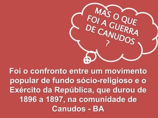Foi o confronto entre um movimento
popular de fundo sócio-religioso e o
Exército da República, que durou de
1896 a 1897, na comunidade de
Canudos - BA
 