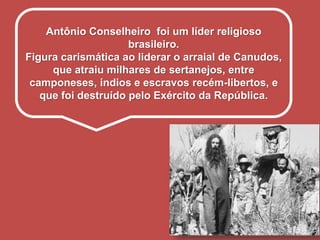 Antônio Conselheiro foi um líder religioso
brasileiro.
Figura carismática ao liderar o arraial de Canudos,
que atraiu milhares de sertanejos, entre
camponeses, índios e escravos recém-libertos, e
que foi destruído pelo Exército da República.
 