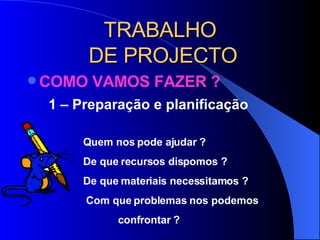 TRABALHO  DE PROJECTO COMO VAMOS FAZER ?  1 – Preparação e planificação  Quem nos pode ajudar ? De que recursos dispomos ? De que materiais necessitamos ?   Com que problemas nos podemos   confrontar ?  