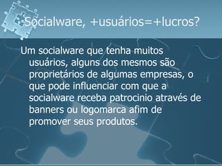 Socialware, +usuários=+lucros? Um socialware que tenha muitos usuários, alguns dos mesmos são proprietários de algumas empresas, o que pode influenciar com que a socialware receba patrocinio através de banners ou logomarca afim de promover seus produtos.  