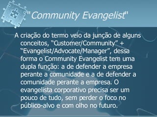 " Community Evangelist "  A criação do termo veio da junção de alguns conceitos, “Customer/Community” + “Evangelist/Advocate/Manager”, dessa forma o Community Evangelist tem uma dupla função: a de defender a empresa perante a comunidade e a de defender a comunidade perante a empresa. O evangelista corporativo precisa ser um pouco de tudo, sem perder o foco no público-alvo e com olho no futuro.  