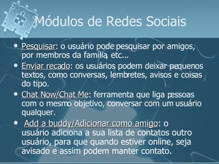 Módulos de Redes Sociais Pesquisar : o usuário pode pesquisar por amigos, por membros da família, etc... Enviar recado : os usuários podem deixar pequenos textos, como conversas, lembretes, avisos e coisas do tipo. Chat Now/Chat Me : ferramenta que liga pessoas com o mesmo objetivo, conversar com um usuário qualquer. Add a buddy/Adicionar como amigo : o usuário adiciona a sua lista de contatos outro usuário, para que quando estiver online, seja avisado e assim podem manter contato. 