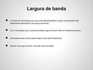 Largura de banda
●

O volume de informações que uma onda eletromagnética é capaz de transportar está
diretamente relacionado à sua largura de banda.

●

Com a tecnologia atual, é possível codificar alguns bits por Hertz em frequências baixas.

●

Comumente esse número pode chegar a 8 em altas frequências.

●

Quanto mais larga a banda, mais alta a taxa de dados.

 
