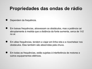 Propriedades das ondas de rádio
●

Dependem da frequência.

●

Em baixas frequências, atravessam os obstáculos, mas a potência cai
abruptamente à medida que a distância da fonte aumenta, cerca de 1/r2
no ar.

●

Em altas frequências, tendem a viajar em linha reta e a ricochetear nos
obstáculos. Elas também são absorvidas pela chuva.

●

Em todas as frequências, estão sujeitas à interferência de motores e
outros equipamentos elétricos.

 