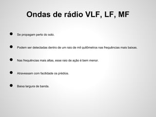 Ondas de rádio VLF, LF, MF
●

Se propagam perto do solo.

●

Podem ser detectadas dentro de um raio de mil quilômetros nas frequências mais baixas.

●

Nas frequências mais altas, esse raio de ação é bem menor.

●

Atravessam com facilidade os prédios.

●

Baixa largura de banda.

 