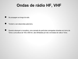 Ondas de rádio HF, VHF
●

Se propagam ao longo do solo.

●

Tendem a ser absorvidas pela terra.

●

Quando alcançam a ionosfera, uma camada de partículas carregadas situadas em torno da
Terra a uma altura de 100 a 500 km, são refratadas por ela e enviadas de volta à Terra.

 