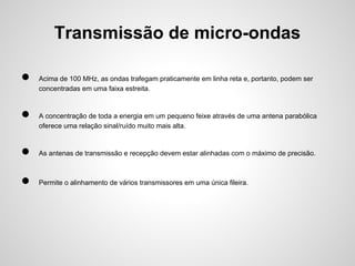 Transmissão de micro-ondas
●
●

Acima de 100 MHz, as ondas trafegam praticamente em linha reta e, portanto, podem ser
concentradas em uma faixa estreita.

A concentração de toda a energia em um pequeno feixe através de uma antena parabólica
oferece uma relação sinal/ruído muito mais alta.

●

As antenas de transmissão e recepção devem estar alinhadas com o máximo de precisão.

●

Permite o alinhamento de vários transmissores em uma única fileira.

 