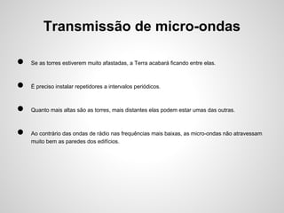Transmissão de micro-ondas
●

Se as torres estiverem muito afastadas, a Terra acabará ficando entre elas.

●

É preciso instalar repetidores a intervalos periódicos.

●

Quanto mais altas são as torres, mais distantes elas podem estar umas das outras.

●

Ao contrário das ondas de rádio nas frequências mais baixas, as micro-ondas não atravessam
muito bem as paredes dos edifícios.

 
