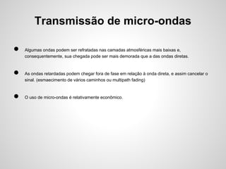 Transmissão de micro-ondas
●
●
●

Algumas ondas podem ser refratadas nas camadas atmosféricas mais baixas e,
consequentemente, sua chegada pode ser mais demorada que a das ondas diretas.

As ondas retardadas podem chegar fora de fase em relação à onda direta, e assim cancelar o
sinal. (esmaecimento de vários caminhos ou multipath fading)

O uso de micro-ondas é relativamente econômico.

 