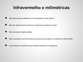 Infravermelho e milimétricas
●

São extensamente utilizadas na comunicação de curto alcance.

●

Eles são relativamente direcionais, econômicos e fáceis de montar.

●

Não atravessam objetos sólidos.

●

Não é necessária nenhuma licença do governo para operar um sistema de infravermelho.

●

Uso limitado em escritórios para conectar notebooks e impressoras.

 