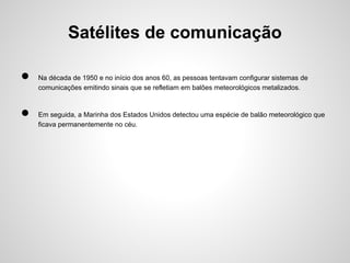 Satélites de comunicação
●
●

Na década de 1950 e no início dos anos 60, as pessoas tentavam configurar sistemas de
comunicações emitindo sinais que se refletiam em balões meteorológicos metalizados.

Em seguida, a Marinha dos Estados Unidos detectou uma espécie de balão meteorológico que
ficava permanentemente no céu.

 