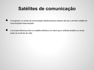 Satélites de comunicação
●
●

O progresso no campo da comunicação celeste precisou esperar até que o primeiro satélite de
comunicações fosse lançado.

A principal diferença entre um satélite artificial e um real é que o artificial amplifica os sinais
antes de enviá-los de volta.

 