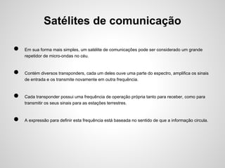 Satélites de comunicação
●
●
●
●

Em sua forma mais simples, um satélite de comunicações pode ser considerado um grande
repetidor de micro-ondas no céu.

Contém diversos transponders, cada um deles ouve uma parte do espectro, amplifica os sinais
de entrada e os transmite novamente em outra frequência.

Cada transponder possui uma frequência de operação própria tanto para receber, como para
transmitir os seus sinais para as estações terrestres.

A expressão para definir esta frequência está baseada no sentido de que a informação circula.

 