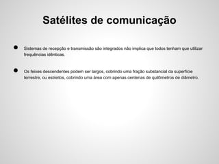 Satélites de comunicação
●
●

Sistemas de recepção e transmissão são integrados não implica que todos tenham que utilizar
frequências idênticas.

Os feixes descendentes podem ser largos, cobrindo uma fração substancial da superfície
terrestre, ou estreitos, cobrindo uma área com apenas centenas de quilômetros de diâmetro.

 