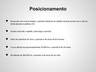 Posicionamento
●

De acordo com a lei de Kepler, o período orbital de um satélite varia de acordo com o raio da
órbita elevado à potência 3/2.

●

Quanto mais alto o satélite, mais longo o período.

●

Perto da superfície da Terra, o período é de cerca de 90 minutos.

●

A uma altitude de aproximadamente 35.800 km, o período é de 24 horas.

●

Na altitude de 384.000 km, o período é de cerca de um mês.

 