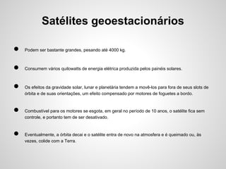 Satélites geoestacionários
●

Podem ser bastante grandes, pesando até 4000 kg.

●

Consumem vários quilowatts de energia elétrica produzida pelos painéis solares.

●
●
●

Os efeitos da gravidade solar, lunar e planetária tendem a movê-los para fora de seus slots de
órbita e de suas orientações, um efeito compensado por motores de foguetes a bordo.

Combustível para os motores se esgota, em geral no período de 10 anos, o satélite fica sem
controle, e portanto tem de ser desativado.

Eventualmente, a órbita decai e o satélite entra de novo na atmosfera e é queimado ou, às
vezes, colide com a Terra.

 