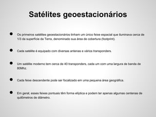 Satélites geoestacionários
●
●
●
●
●

Os primeiros satélites geoestacionários tinham um único feixe espacial que iluminava cerca de
1/3 da superfície da Terra, denominado sua área de cobertura (footprint).

Cada satélite é equipado com diversas antenas e vários transponders.

Um satélite moderno tem cerca de 40 transponders, cada um com uma largura de banda de
80Mhz.

Cada feixe descendente pode ser focalizado em uma pequena área geográfica.

Em geral, esses feixes pontuais têm forma elíptica e podem ter apenas algumas centenas de
quilômetros de diâmetro.

 