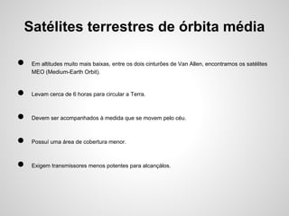 Satélites terrestres de órbita média
●

Em altitudes muito mais baixas, entre os dois cinturões de Van Allen, encontramos os satélites
MEO (Medium-Earth Orbit).

●

Levam cerca de 6 horas para circular a Terra.

●

Devem ser acompanhados à medida que se movem pelo céu.

●

Possuí uma área de cobertura menor.

●

Exigem transmissores menos potentes para alcançálos.

 