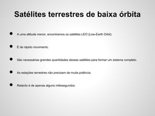 Satélites terrestres de baixa órbita
●

A uma altitude menor, encontramos os satélites LEO (Low-Earth Orbit).

●

É de rápido movimento.

●

São necessárias grandes quantidades desses satélites para formar um sistema completo.

●

As estações terrestres não precisam de muita potência.

●

Retardo é de apenas alguns milissegundos.

 