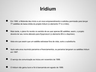 Iridium
●
●
●
●

Em 1990, a Motorola deu início a um novo empreendimento e solicitou permissão para lançar
77 satélites de baixa órbita do projeto Iridium (o elemento 77 é o irídio).

Mais tarde, o plano foi revisto no sentido de se usar apenas 66 satélites; assim, o projeto
deveria ter seu nome alterado para Dysprosium (o elemento 66 é o disprósio).

Ideia era que assim que um satélite estivesse fora de vista, outro o substituiria.

Após sete anos reunindo parceiros e financiamentos, os parceiros lançaram os satélites Iridium
em 1997.

●

O serviço de comunicação se iniciou em novembro de 1998.

●

O Iridium não gerou lucro e foi à bancarrota em agosto de 1999.

 