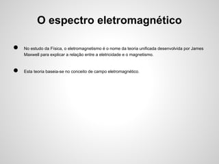 O espectro eletromagnético
●
●

No estudo da Física, o eletromagnetismo é o nome da teoria unificada desenvolvida por James
Maxwell para explicar a relação entre a eletricidade e o magnetismo.

Esta teoria baseia-se no conceito de campo eletromagnético.

 