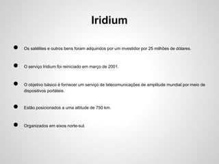 Iridium
●

Os satélites e outros bens foram adquiridos por um investidor por 25 milhões de dólares.

●

O serviço Iridium foi reiniciado em março de 2001.

●

O objetivo básico é fornecer um serviço de telecomunicações de amplitude mundial por meio de
dispositivos portáteis.

●

Estão posicionados a uma altitude de 750 km.

●

Organizados em eixos norte-sul.

 