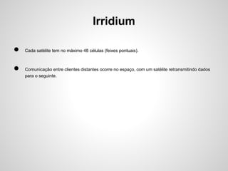 Irridium
●
●

Cada satélite tem no máximo 48 células (feixes pontuais).

Comunicação entre clientes distantes ocorre no espaço, com um satélite retransmitindo dados
para o seguinte.

 