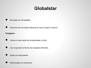 Globalstar
●

Se baseia em 48 satélites.

●

Esquema de comutação diferente do que é usado no Iridium.

Vangagens

●

Coloca a maior parte da complexidade no solo.

●

Uso de grandes antenas nas estações terrestres.

●

Emite um sinal potente.

●

Pode receber um sinal fraco.

 