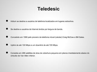 Teledesic
●

Iridium se destina a usuários de telefonia localizados em lugares estranhos.

●

Se destina a usuários da Internet ávidos por largura de banda.

●

Concebido em 1990 pelo pioneiro da telefonia móvel (celular) Craig McCaw e Bill Gates.

●

Uplink de até 100 Mbps e um downlink de até 720 Mbps.

●

Consistia em 288 satélites de área de cobertura pequena em planos imediatamente abaixo do
cinturão de Van Allen inferior.

 