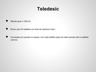 Teledesic
●

Altitude igual a 1350 km.

●

Mudou para 30 satélites com área de cobertura maior.

●

Comutação por pacotes no espaço, com cada satélite capaz de rotear pacotes até os satélites
vizinhos.

 