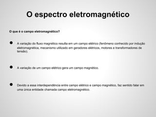 O espectro eletromagnético
O que é o campo eletromagnético?

●

●
●

A variação do fluxo magnético resulta em um campo elétrico (fenômeno conhecido por indução
eletromagnética, mecanismo utilizado em geradores elétricos, motores e transformadores de
tensão).

A variação de um campo elétrico gera um campo magnético.

Devido a essa interdependência entre campo elétrico e campo magnético, faz sentido falar em
uma única entidade chamada campo eletromagnético.

 