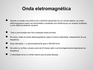 Onda eletromagnética
●
●
●
●
●
●

Quando se instala uma antena com o tamanho apropriado em um circuito elétrico, as ondas
eletromagnéticas podem ser transmitidas e recebidas com eficiência por um receptor localizado
a uma distância bastante razoável.

Toda a comunicação sem fios é baseada nesse princípio.
No vácuo, todas as ondas eletromagnéticas viajam à mesma velocidade, independente de sua
frequência.
Essa velocidade, c, é aproximadamente igual a 300 000 Km/s.
No cobre ou na fibra, cai para cerca de 2/3 desse valor e se torna ligeiramente dependente da
frequência.
A velocidade da luz é o limite máximo que se pode alcançar.

 