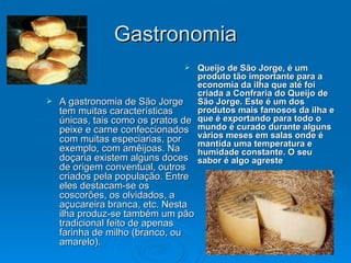 Gastronomia Queijo de São Jorge, é um produto tão importante para a economia da ilha que até foi criada a Confraria do Queijo de São Jorge. Este é um dos produtos mais famosos da ilha e que é exportando para todo o mundo é curado durante alguns vários meses em salas onde é mantida uma temperatura e humidade constante. O seu sabor é algo agreste A gastronomia de São Jorge tem muitas características únicas, tais como os pratos de peixe e carne confeccionados com muitas especiarias, por exemplo, com amêijoas. Na doçaria existem alguns doces de origem conventual, outros criados pela população. Entre eles destacam-se os coscorões, os olvidados, a açucareira branca, etc. Nesta ilha produz-se também um pão tradicional feito de apenas farinha de milho (branco, ou amarelo).  