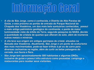 A vila de São Jorge, como é conhecida, é Distrito de Alto Paraíso de Goiás, e esta próxima ao portão de entrada do Parque Nacional da Chapada dos Veadeiros, um dos mais belo santuários conhecidos,  possui o mais antigo patrimônio geológico do continente, o ponto de maior luminosidade visto da órbita da Terra, segundo pesquisa da NASA, devido à quantidade de cristais de quartzo que afloram do solo, além de inúmeros outros metais e minérios. A vila teve sua origem em antigos garimpos de cristal, situados na Baixada dos Veadeiros. Atualmente, São Jorge é um ponto de ecoturismo dos mais movimentados, pode-se fazer trilhas à pé ou de carro para diversas cachoeiras na região, além de curtir as belas paisagens do cerrado, sua fauna e flora.  São Jorge tem aproximadamente 500 habitantes e algumas ONGs, inclusive de guias e possui infra estrutura como pousadas, campings e restaurantes para receber seus visitantes.   Informação Geral 