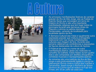 As principais manifestações festivas de carácter popular da ilha de São Jorge, são as Festas do Espírito Santo que convergem em torno do Império do Divino e são uma importante manifestação religiosa que tem lugar todos os domingos durante sete semanas antes da Páscoa e culmina no sétimo domingo, Pentecostes, variando de localidade para localidade dentro da ilha. A Semana Cultural das Velas é igualmente outra expressão popular que mistura a etnografia tradicional com nas novas manifestações culturais que chegam de fora. Durante esta semana celebram-se conferências e exposições de figuras destacadas da cultura de Açores.  O Festival de Julho é o nome de outra manifestação festiva, desta vez realizada no concelho da Calheta. Estas festas duram quatro dias e são compostas por desfiles etnográficos, comédias musicais e representações teatrais. As romarias são uma tradição da ilha de São Jorge e está profundamente ligada à crença da intervenção Divina contra a força dos Vulcões e Terramotos. Assim surge a Romaria de  Nossa Senhora de Carmo  que se realiza na Fajã dos Vimes, em 16 de Julho de cada ano.  A Cultura 