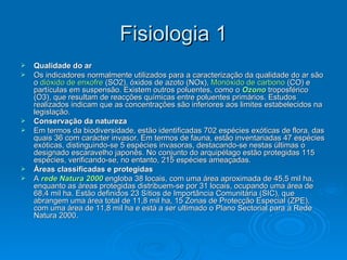 Fisiologia 1 Qualidade do ar Os indicadores normalmente utilizados para a caracterização da qualidade do ar são o  dióxido de enxofre  (SO2), óxidos de azoto (NOx),  Monóxido de carbono  (CO) e partículas em suspensão. Existem outros poluentes, como o  Ozono  troposférico (O3), que resultam de reacções químicas entre poluentes primários. Estudos realizados indicam que as concentrações são inferiores aos limites estabelecidos na legislação. Conservação da natureza Em termos da biodiversidade, estão identificadas 702 espécies exóticas de flora, das quais 36 com carácter invasor. Em termos de fauna, estão inventariadas 47 espécies exóticas, distinguindo-se 5 espécies invasoras, destacando-se nestas últimas o designado escaravelho japonês. No conjunto do arquipélago estão protegidas 115 espécies, verificando-se, no entanto, 215 espécies ameaçadas. Áreas classificadas e protegidas A  rede Natura 2000  engloba 38 locais, com uma área aproximada de 45,5 mil ha, enquanto as áreas protegidas distribuem-se por 31 locais, ocupando uma área de 68,4 mil ha. Estão definidos 23 Sítios de Importância Comunitária (SIC), que abrangem uma área total de 11,8 mil ha, 15 Zonas de Protecção Especial (ZPE), com uma área de 11,8 mil ha e está a ser ultimado o Plano Sectorial para a Rede Natura 2000. 